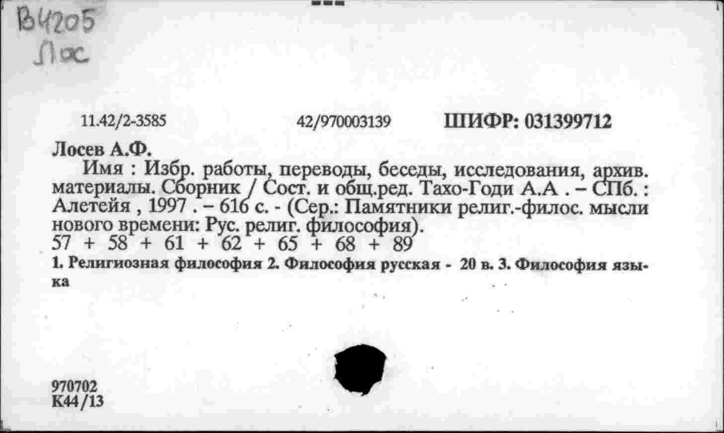 ﻿Лес
11.42/2-3585	42/970003139 ШИФР: 031399712
Лосев А.Ф.
Имя : Избр. работы, переводы, беседы, исследования, архив, материалы. Сборник / Сост. и общ.ред. Тахо-Годи А.А . - СПб.: Алетейя , 1997 . - 616 с. - (Сер.: Памятники религ.-филос. мысли нового времени: Рус. религ. философия).
57 + 58 + 61 + 62 + 65 + 68 + 89
1. Религиозная философия 2. Философия русская - 20 в. 3. Философия языка
970702
К44/13